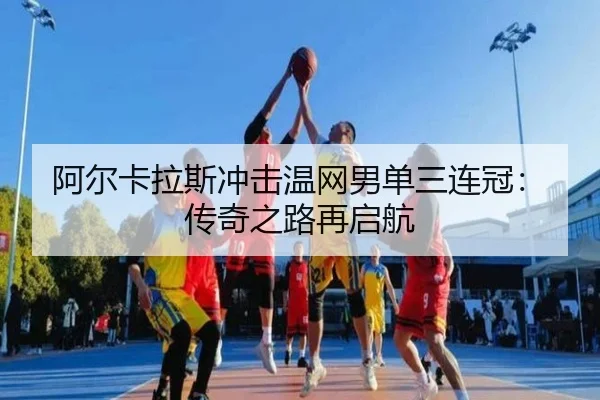 阿尔卡拉斯冲击温网男单三连冠：传奇之路再启航